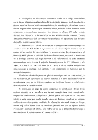 La investigación en metodologías orientadas a agentes es un campo relativamente
nuevo debido a la relación del paradigma de la orientación a agentes con la orientación a
objetos y con los sistemas basados en conocimiento, las metodologías orientadas a agentes
no han surgido como metodologías totalmente nuevas, sino que se han planteado como
extensiones de metodologías existentes.         Los intentos por obtener STI cada vez más
flexibles han llevado a la incorporación de los NSTID (Nuevos Sistemas Tutores
Inteligentes Distribuidos) con las ventajas consecuentes de sus aplicaciones con módulos
disponibles en diferentes servidores.
        La idea entonces es cimentar las bases teóricas conceptuales y metodológicas para la
construcción de los STI donde la importancia de un tutor inteligente radica en que la
captura de la experticia de los especialistas (ya sea uno o varios docentes expertos en el
dominio), podrá ayudar a la formación de los estudiantes novatos, a través de la adecuación
de la estrategia didáctica que mejor responda a las características de cada estudiante
(considerado novato). Se trata de rediseñar la arquitectura de los STI (Salgueiro et al.,
2005a, b; Costa et al. 2005 y Cataldi et al., 2005) a fin de obtener módulos con
funcionalidades e interfaces bien definidas y sin solapamiento de funciones con la
tecnología de agentes.
        Un sistema así definido puede ser aplicable en cualquier área del conocimiento, ya
sea en educación, en capacitación de recursos humanos, o en áreas de administración de
negocios tales como en las diferentes opciones de intelligent business y collaborative
markets a través de sistemas asesores.
        Se piensa, que un grupo de agentes cooperando (y compitiendo) a través de un
enfoque inspirado en la          sociología, que incluye conceptos tales como comunicación,
cooperación, coordinación y competencia, podría aportar una mejor opción. Pero, este
intento se debe tomar con mucha cautela, ya que en dominios complejos los sistemas
multiagentes necesitan grandes cantidades de información acerca del mismo, por lo que
resulta muy difícil prever todas las situaciones posibles para que los agentes puedan
evolucionar y adaptarse al entorno. Esta podría ser una de la principales limitaciones a
resolver al tratar de implementar un STI basado en SMA..




________________________________________________________________________
Resolución de problemas matemática y TIC                                               Pág. 6
 