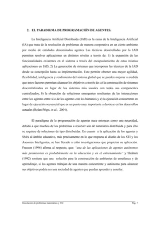 2. EL PARADIGMA DE PROGRAMACIÓN DE AGENTES.

        La Inteligencia Artificial Distribuida (IAD) es la rama de la Inteligencia Artificial
(IA) que trata de la resolución de problemas de manera cooperativa en un cierto ambiente
por medio de entidades denominadas agentes Las técnicas desarrolladas por la IAD
permiten resolver aplicaciones en distintos niveles a través de: 1) la expansión de las
funcionalidades existentes en el sistema a través del encapsulamiento de estas mismas
aplicaciones en IAD, 2) La generación de sistemas que incorporen las técnicas de la IAD
desde su concepción hasta su implementación. Esto permite obtener una mayor agilidad,
flexibilidad, inteligencia y rendimiento del sistema global que se pueden mejorar a medida
que estos factores permitan alcanzar los objetivos a través de: a) la construcción de sistemas
descentralizados en lugar de los sistemas más usuales con todos sus componentes
centralizados, b) la obtención de soluciones emergentes resultantes de las interacciones
entre los agentes entre sí o de los agentes con los humanos y c) la ejecución concurrente en
lugar de ejecución secuencial que es un punto muy importante a destacar en los desarrollos
actuales (Bolan Frigo, et al., 2004).


        El paradigma de la programación de agentes nace entonces como una necesidad,
debido a que muchos de los problemas a resolver son de naturaleza distribuida y para ello
se requiere de soluciones de tipo distribuidas. En cuanto a la aplicación de los agentes y
SMA al ámbito educativo, más precisamente en lo que respecta al diseño de los STI y los
Asesores Inteligentes, se han llevado a cabo investigaciones que propician su aplicación.
Frasson (1996) afirma al respecto, que: “una de las aplicaciones de agentes autónomos
más promisorias es probablemente en la educación y en el entrenamiento” y Shoham
(1992) sostiene que una solución para la construcción de ambientes de enseñanza y de
aprendizaje, si los agentes trabajan de una manera concurrente y autónoma para alcanzar
sus objetivos podría ser una sociedad de agentes que puedan aprender y enseñar.




________________________________________________________________________
Resolución de problemas matemática y TIC                                                 Pág. 7
 