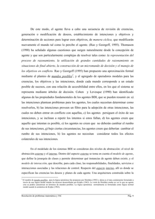 De este modo, el agente lleva a cabo una secuencia de revisión de creencias,
generación o modificación de deseos, establecimiento de intenciones y objetivos y
determinación de acciones para lograr esos objetivos, de manera cíclica, que modificarán
nuevamente el mundo tal como lo percibe el agente. (Rao y Georgeff, 1995). Thomason
(1990) ha señalado algunas cuestiones que surgen naturalmente desde la concepción de
agente y que son particularmente complejas de resolver tales como: la representación del
proceso de razonamiento, la utilización de grandes cantidades de razonamiento en
situaciones de final abierto, la construcción de un micromundo de decisión y el manejo de
los objetivos en conflicto. Rao y Georgeff (1995) han propuesto una aproximación formal
mediante el planteo de mundos posibles2, y el agregado de operadores modales para las
creencias, los objetivos y las intenciones, donde cada mundo corresponde a un estado
posible de sucesos, con una relación de accesibilidad entre ellos, en los que el sistema se
representa mediante árboles de decisión. Cohen                                 y Levesque (1990) han identificado
algunas de las propiedades fundamentales de los agentes BDI, que se pueden resumir en: a)
las intenciones plantean problemas para los agentes, los cuales necesitan determinar como
resolverlos, b) las intenciones proveen un filtro para la adopción de otras intenciones, las
cuales no deben entrar en conflicto con aquellas, c) los agentes persiguen el éxito de sus
intenciones, y se inclinan a repetir los intentos si estos fallan, d) los agentes creen que
aquello que intentan es posible, e) los agentes no creen que no deberán cambiar el rumbo
de sus intenciones, g) bajo ciertas circunstancias, los agentes creen que deberían cambiar el
rumbo de sus intenciones, h) los agentes no necesitan                                      considerar todos los efectos
colaterales de sus intenciones.


             En el modelado de los sistemas BDI se consideran dos niveles de abstracción: el nivel de
abstracción externo y el interno. Dentro del aspecto externo se toma en cuenta el modelo de agente,
que define la jerarquía de clases y permite determinar qué instancias de agente deben existir, y el
modelo de interacción, que describe, para cada clase, las responsabilidades, finalidades, servicios e
interacciones asociadas y las relaciones de control. Respecto del aspecto interno, allí es donde se
especifican las creencias los deseos y planes de cada agente. Una arquitectura construida sobre la

2
    El modelo de mundos posibles, para la lógica epistémica fue propuesto por Hintikka (1992) y ahora es el más comúnmente formulado a
    través de una lógica modal usando las técnicas desarrolladas por Kripke (1963). La visón de Hintikka estaba en ver lo que un agente
    cree se podría caracterizar en términos de mundos posibles. La lógica epistémica normalmente es formulada como lógica normal
    modal usando la semántica de Kripke (1963).


________________________________________________________________________
Resolución de problemas matemática y TIC                                                                                        Pág. 9
 