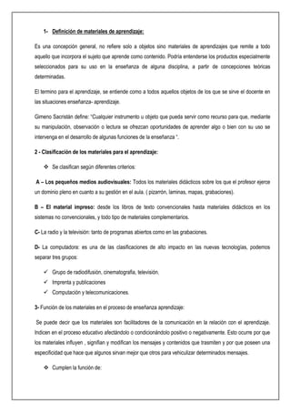 1- Definición de materiales de aprendizaje:
Es una concepción general, no refiere solo a objetos sino materiales de aprendizajes que remite a todo
aquello que incorpora el sujeto que aprende como contenido. Podría entenderse los productos especialmente
seleccionados para su uso en la enseñanza de alguna disciplina, a partir de concepciones teóricas
determinadas.
El termino para el aprendizaje, se entiende como a todos aquellos objetos de los que se sirve el docente en
las situaciones enseñanza- aprendizaje.
Gimeno Sacristán define: “Cualquier instrumento u objeto que pueda servir como recurso para que, mediante
su manipulación, observación o lectura se ofrezcan oportunidades de aprender algo o bien con su uso se
intervenga en el desarrollo de algunas funciones de la enseñanza “.
2 - Clasificación de los materiales para el aprendizaje:
 Se clasifican según diferentes criterios:
A – Los pequeños medios audiovisuales: Todos los materiales didácticos sobre los que el profesor ejerce
un dominio pleno en cuanto a su gestión en el aula. ( pizarrón, laminas, mapas, grabaciones).
B – El material impreso: desde los libros de texto convencionales hasta materiales didácticos en los
sistemas no convencionales, y todo tipo de materiales complementarios.
C- La radio y la televisión: tanto de programas abiertos como en las grabaciones.
D- La computadora: es una de las clasificaciones de alto impacto en las nuevas tecnologías, podemos
separar tres grupos:
 Grupo de radiodifusión, cinematografia, televisión.
 Imprenta y publicaciones
 Computación y telecomunicaciones.
3- Función de los materiales en el proceso de enseñanza aprendizaje:
Se puede decir que los materiales son facilitadores de la comunicación en la relación con el aprendizaje.
Indicen en el proceso educativo afectándolo o condicionándolo positivo o negativamente. Esto ocurre por que
los materiales influyen , signifian y modifican los mensajes y contenidos que trasmiten y por que poseen una
especificidad que hace que algunos sirvan mejor que otros para vehiculizar determinados mensajes.
 Cumplen la función de:
 