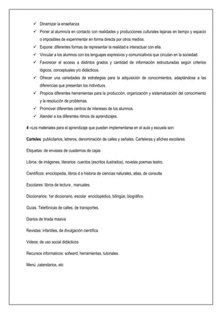  Dinamizar la enseñanza
 Poner al alumno/a en contacto con realidades y producciones culturales lejanas en tiempo y espacio
o imposibles de experimentar en forma directa por otros medios.
 Expone: diferentes formas de representar la realidad e interactuar con ella.
 Vincular a los alumnos con los lenguajes expresivos y comunicativos que circulan en la sociedad.
 Favorecer el acceso a distintos grados y cantidad de información estructuradas según criterios
lógicos, conceptuales y/o didácticos.
 Ofrecer una variedades de estrategias para la adquisición de conocimientos, adaptándose a las
diferencias que presentan los individuos.
 Propicia diferentes herramientas para la producción, organización y sistematización del conocimiento
y la resolución de problemas.
 Promover diferentes centros de intereses de los alumnos.
 Atender a los diferentes ritmos de aprendizajes.
4 –Los materiales para el aprendizaje que pueden implementarse en el aula y escuela son:
Carteles: publicitarios, letreros, denominación de calles y señales. Carteleras y afiches escolares
Etiquetas: de envases de cuadernos de cajas
Libros: de imágenes, literarios: cuentos (escritos ilustrados), novelas poemas teatro.
Científicos: enciclopedia, libros d e historia de ciencias naturales, atlas, de consulta.
Escolares: libros de lectura , manuales.
Diccionarios: 1er diccionario, escolar enciclopédico, bilingüe, biográfico.
Guías. Telefónicas de calles, de transportes.
Diarios de tirada masiva
Revistas: infantiles, de divulgación científica
Videos: de uso social didácticos
Recursos informaticos: sofward, herramientas, tutoriales.
Menú ,calendarios, etc
 