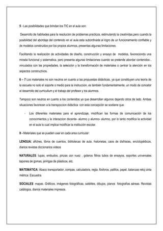 5 - Las posibilidades que brindan los TIC en el aula son:
Desarrollo de habiliades para la resolución de problemas practicos, estimulando la creatividas,pero cuando la
posibilidad del abordaje del contenido en el aula esta subordinada al logro de un funcionamiento confiable y
de modelos construidos por los propios alumnos, presentas algunas limitaciones.
Facilitando la realización de actividades de diseño, construcción y ensayo de modelos, favoreciondo una
mirada funcional y sistematica, pero presenta algunas limitaciones cuando se pretende abordar contenidos ,
vinculados con las propiedades, la selección y la transformación de materiales o centrar la atención en los
aspectos constructivos.
6 – 7 Los materiales no son neutros en cuanto a las propuestas didácticas, ya que constituyen una teoría de
la escuela no solo el soporte o medio para la instruccion, es también fundamentalmente, un modo de concebir
el desarrollo del curricullum y el trabajo del profesor y los alumnos.
Tampoco son neutros en cuanto a los contenidos ya que desarrollan algunos dejando otros de lado. Ambas
situaciones favorecen a la transpoccion didáctica con esta concepción se sostiene que:
- Los diferentes materiales para el aprendizaje, modifican las formas de comunicación de los
conocimientos y la interaccion docente- alumno y alumno- alumno, por lo tanto modifica la actividad
en el aula lo cual implica modificar la institución escolar.
8 - Materiales que se pueden usar en cada area curricular:
LENGUA: afiches, libros de cuentos, bibliotecas de aula, historietas, caos de disfraces, enciclopédicos,
diarios revistas diccionarios videos
NATURALES: lupas, embudos, pinzas con nuez , goteros filtros tubos de ensayos, soportes universales
tapones de gomas, jeringas de plásticos, etc.
MATEMATICA: Ábaco transportador, compas, calculadora, regla, fósforos, palillos, papel, balanzas reloj cinta
métrica. Escuadra.
SOCIALES: mapas. Gráficos, imágenes fotográficas, satélites, dibujos, planos fotografías aéreas. Revistas
catálogos, diarios materiales impresos.
 