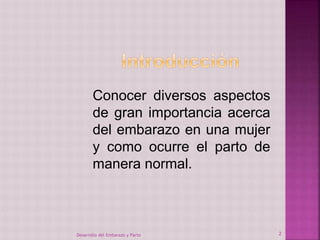 Conocer diversos aspectos 
de gran importancia acerca 
del embarazo en una mujer 
y como ocurre el parto de 
manera normal. 
Desarrollo del Embarazo y Parto 2 
 