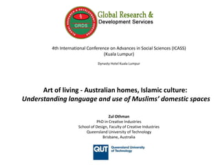 4th International Conference on Advances in Social Sciences (ICASS)
(Kuala Lumpur)
Dynasty Hotel Kuala Lumpur
Art of living - Australian homes, Islamic culture:
Understanding language and use of Muslims’ domestic spaces
Zul Othman
PhD in Creative Industries
School of Design, Faculty of Creative Industries
Queensland University of Technology
Brisbane, Australia
 