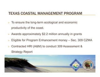 TEXAS COASTAL MANAGEMENT PROGRAM

   To ensure the long-term ecological and economic
    productivity of the coast.

   Awards approximately $2.2 million annually in grants

   Eligible for Program Enhancement money – Sec. 309 CZMA

   Contracted HRI (A&M) to conduct 309 Assessment &
    Strategy Report
 