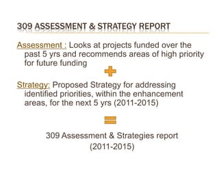 309 ASSESSMENT & STRATEGY REPORT

Assessment : Looks at projects funded over the
 past 5 yrs and recommends areas of high priority
 for future funding

Strategy: Proposed Strategy for addressing
  identified priorities, within the enhancement
  areas, for the next 5 yrs (2011-2015)


        309 Assessment & Strategies report
                  (2011-2015)
 