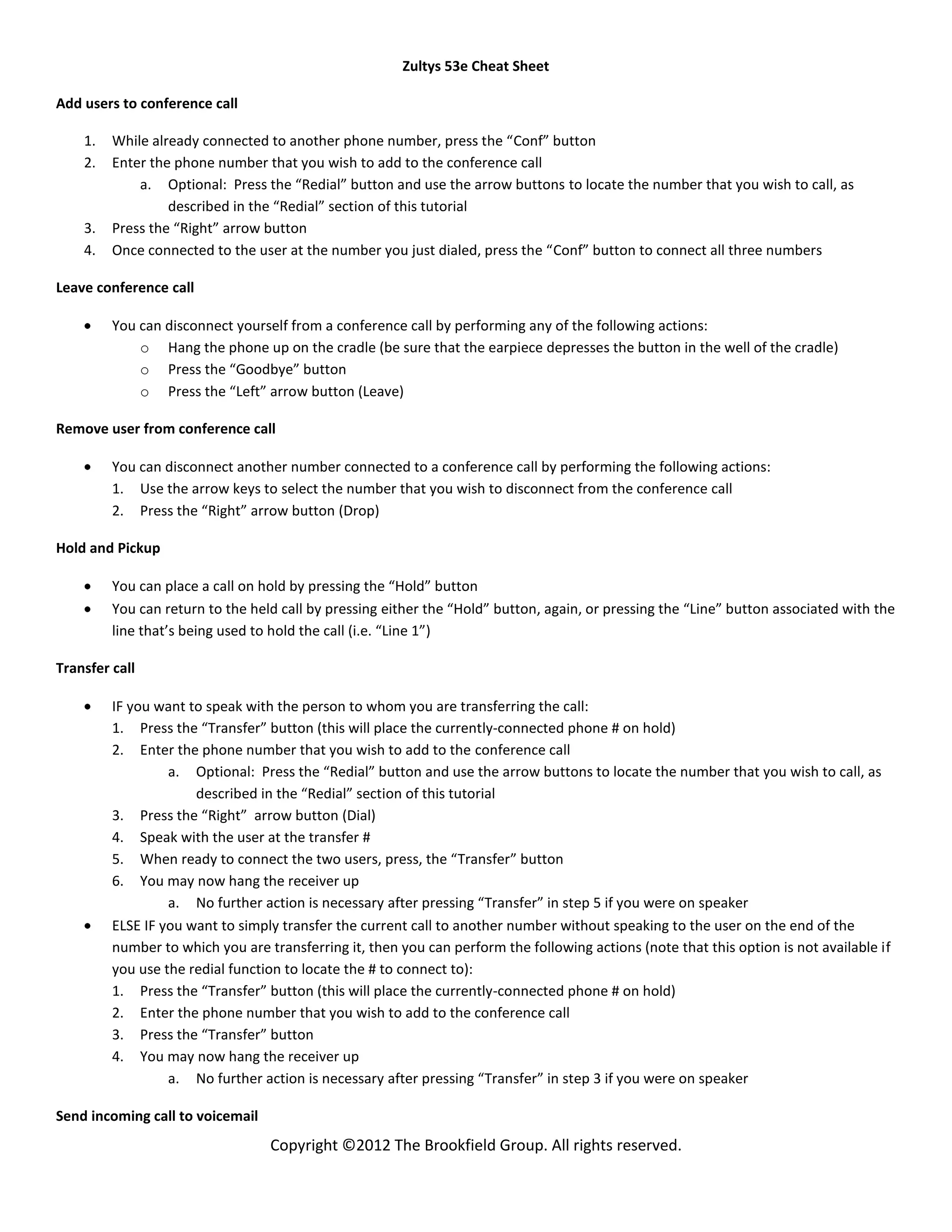 Zultys 53e Cheat Sheet

Add users to conference call

    1.   While already connected to another phone number, press the “Conf” button
    2.   Enter the phone number that you wish to add to the conference call
             a. Optional: Press the “Redial” button and use the arrow buttons to locate the number that you wish to call, as
                  described in the “Redial” section of this tutorial
    3.   Press the “Right” arrow button
    4.   Once connected to the user at the number you just dialed, press the “Conf” button to connect all three numbers

Leave conference call

         You can disconnect yourself from a conference call by performing any of the following actions:
             o Hang the phone up on the cradle (be sure that the earpiece depresses the button in the well of the cradle)
             o Press the “Goodbye” button
             o Press the “Left” arrow button (Leave)

Remove user from conference call

         You can disconnect another number connected to a conference call by performing the following actions:
         1. Use the arrow keys to select the number that you wish to disconnect from the conference call
         2. Press the “Right” arrow button (Drop)

Hold and Pickup

         You can place a call on hold by pressing the “Hold” button
         You can return to the held call by pressing either the “Hold” button, again, or pressing the “Line” button associated with the
         line that’s being used to hold the call (i.e. “Line 1”)

Transfer call

         IF you want to speak with the person to whom you are transferring the call:
         1. Press the “Transfer” button (this will place the currently-connected phone # on hold)
         2. Enter the phone number that you wish to add to the conference call
                  a. Optional: Press the “Redial” button and use the arrow buttons to locate the number that you wish to call, as
                      described in the “Redial” section of this tutorial
         3. Press the “Right” arrow button (Dial)
         4. Speak with the user at the transfer #
         5. When ready to connect the two users, press, the “Transfer” button
         6. You may now hang the receiver up
                  a. No further action is necessary after pressing “Transfer” in step 5 if you were on speaker
         ELSE IF you want to simply transfer the current call to another number without speaking to the user on the end of the
         number to which you are transferring it, then you can perform the following actions (note that this option is not available if
         you use the redial function to locate the # to connect to):
         1. Press the “Transfer” button (this will place the currently-connected phone # on hold)
         2. Enter the phone number that you wish to add to the conference call
         3. Press the “Transfer” button
         4. You may now hang the receiver up
                  a. No further action is necessary after pressing “Transfer” in step 3 if you were on speaker

Send incoming call to voicemail
                                  Copyright ©2012 The Brookfield Group. All rights reserved.
 