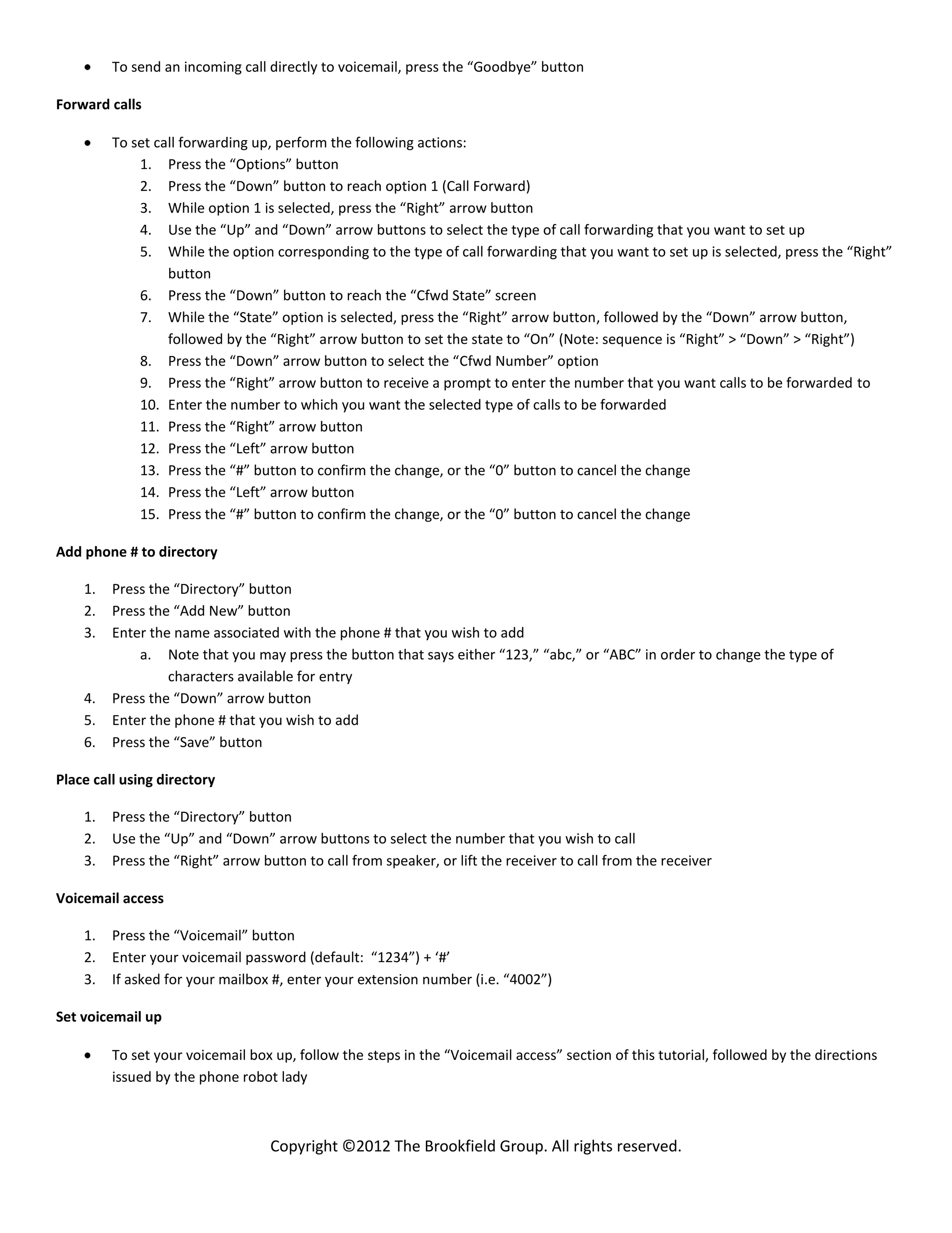To send an incoming call directly to voicemail, press the “Goodbye” button

Forward calls

         To set call forwarding up, perform the following actions:
             1. Press the “Options” button
             2. Press the “Down” button to reach option 1 (Call Forward)
             3. While option 1 is selected, press the “Right” arrow button
             4. Use the “Up” and “Down” arrow buttons to select the type of call forwarding that you want to set up
             5. While the option corresponding to the type of call forwarding that you want to set up is selected, press the “Right”
                  button
             6. Press the “Down” button to reach the “Cfwd State” screen
             7. While the “State” option is selected, press the “Right” arrow button, followed by the “Down” arrow button,
                  followed by the “Right” arrow button to set the state to “On” (Note: sequence is “Right” > “Down” > “Right”)
             8. Press the “Down” arrow button to select the “Cfwd Number” option
             9. Press the “Right” arrow button to receive a prompt to enter the number that you want calls to be forwarded to
             10. Enter the number to which you want the selected type of calls to be forwarded
             11. Press the “Right” arrow button
             12. Press the “Left” arrow button
             13. Press the “#” button to confirm the change, or the “0” button to cancel the change
             14. Press the “Left” arrow button
             15. Press the “#” button to confirm the change, or the “0” button to cancel the change

Add phone # to directory

    1.   Press the “Directory” button
    2.   Press the “Add New” button
    3.   Enter the name associated with the phone # that you wish to add
             a. Note that you may press the button that says either “123,” “abc,” or “ABC” in order to change the type of
                  characters available for entry
    4.   Press the “Down” arrow button
    5.   Enter the phone # that you wish to add
    6.   Press the “Save” button

Place call using directory

    1.   Press the “Directory” button
    2.   Use the “Up” and “Down” arrow buttons to select the number that you wish to call
    3.   Press the “Right” arrow button to call from speaker, or lift the receiver to call from the receiver

Voicemail access

    1.   Press the “Voicemail” button
    2.   Enter your voicemail password (default: “1234”) + ‘#’
    3.   If asked for your mailbox #, enter your extension number (i.e. “4002”)

Set voicemail up

         To set your voicemail box up, follow the steps in the “Voicemail access” section of this tutorial, followed by the directions
         issued by the phone robot lady



                                   Copyright ©2012 The Brookfield Group. All rights reserved.
 