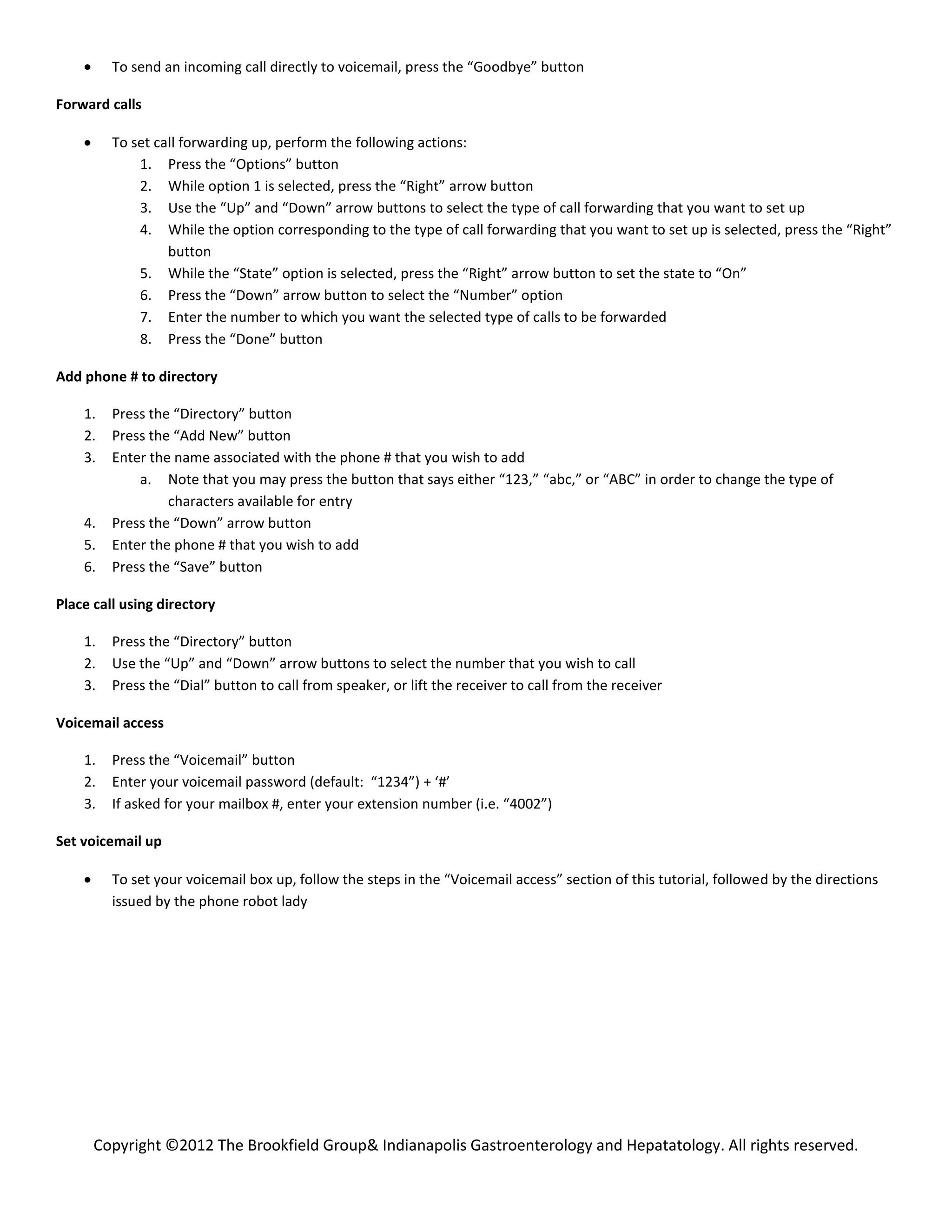 To send an incoming call directly to voicemail, press the “Goodbye” button

Forward calls

         To set call forwarding up, perform the following actions:
             1. Press the “Options” button
             2. While option 1 is selected, press the “Right” arrow button
             3. Use the “Up” and “Down” arrow buttons to select the type of call forwarding that you want to set up
             4. While the option corresponding to the type of call forwarding that you want to set up is selected, press the “Right”
                  button
             5. While the “State” option is selected, press the “Right” arrow button to set the state to “On”
             6. Press the “Down” arrow button to select the “Number” option
             7. Enter the number to which you want the selected type of calls to be forwarded
             8. Press the “Done” button

Add phone # to directory

    1.   Press the “Directory” button
    2.   Press the “Add New” button
    3.   Enter the name associated with the phone # that you wish to add
             a. Note that you may press the button that says either “123,” “abc,” or “ABC” in order to change the type of
                  characters available for entry
    4.   Press the “Down” arrow button
    5.   Enter the phone # that you wish to add
    6.   Press the “Save” button

Place call using directory

    1.   Press the “Directory” button
    2.   Use the “Up” and “Down” arrow buttons to select the number that you wish to call
    3.   Press the “Dial” button to call from speaker, or lift the receiver to call from the receiver

Voicemail access

    1.   Press the “Voicemail” button
    2.   Enter your voicemail password (default: “1234”) + ‘#’
    3.   If asked for your mailbox #, enter your extension number (i.e. “4002”)

Set voicemail up

         To set your voicemail box up, follow the steps in the “Voicemail access” section of this tutorial, followed by the directions
         issued by the phone robot lady




      Copyright ©2012 The Brookfield Group& Indianapolis Gastroenterology and Hepatatology. All rights reserved.
 