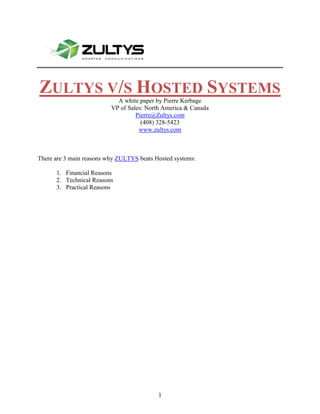 1905937895-24574510403840 Zultys v/s Hosted Systems A white paper by Pierre Kerbage VP of Sales: North America & Canada Pierre@Zultys.com (408) 328-5423 www.zultys.com There are 3 main reasons why ZULTYS beats Hosted systems: ,[object Object]