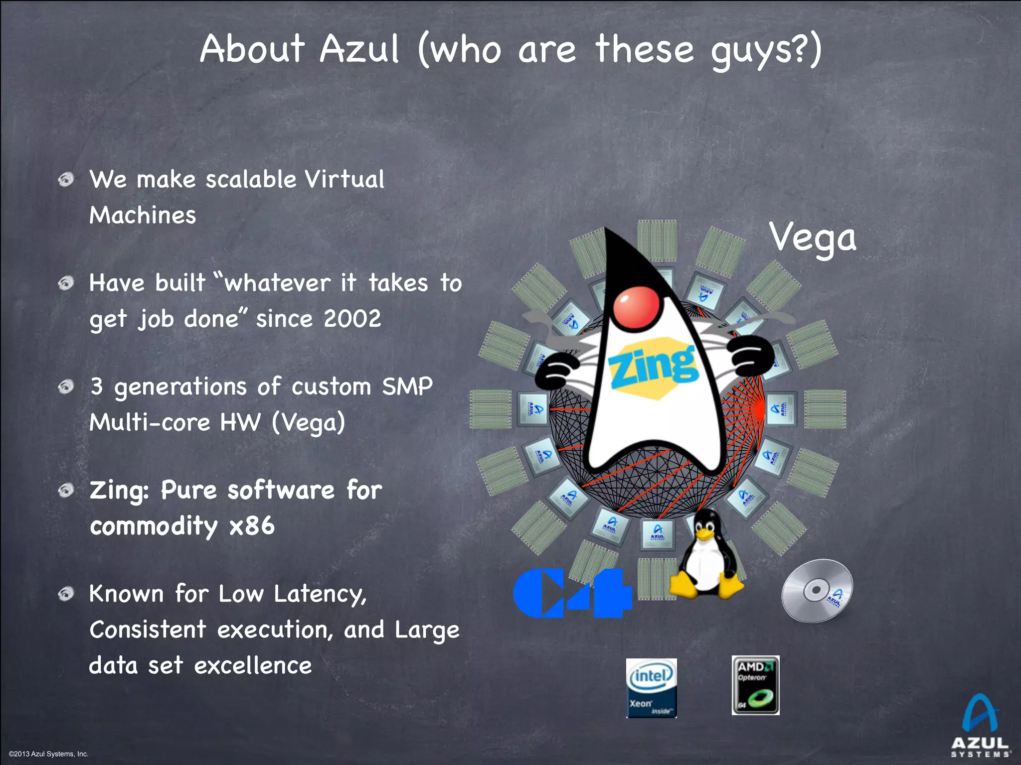©2013 Azul Systems, Inc.	
 	
 	
 	
 	
 	
©2013 Azul Systems, Inc.	
 	
 	
 	
 	
 	
About Azul (who are these guys?)
We make scalable Virtual
Machines
Have built “whatever it takes to
get job done” since 2002
3 generations of custom SMP
Multi-core HW (Vega)
Zing: Pure software for
commodity x86
Known for Low Latency,
Consistent execution, and Large
data set excellence
Vega
C4
 