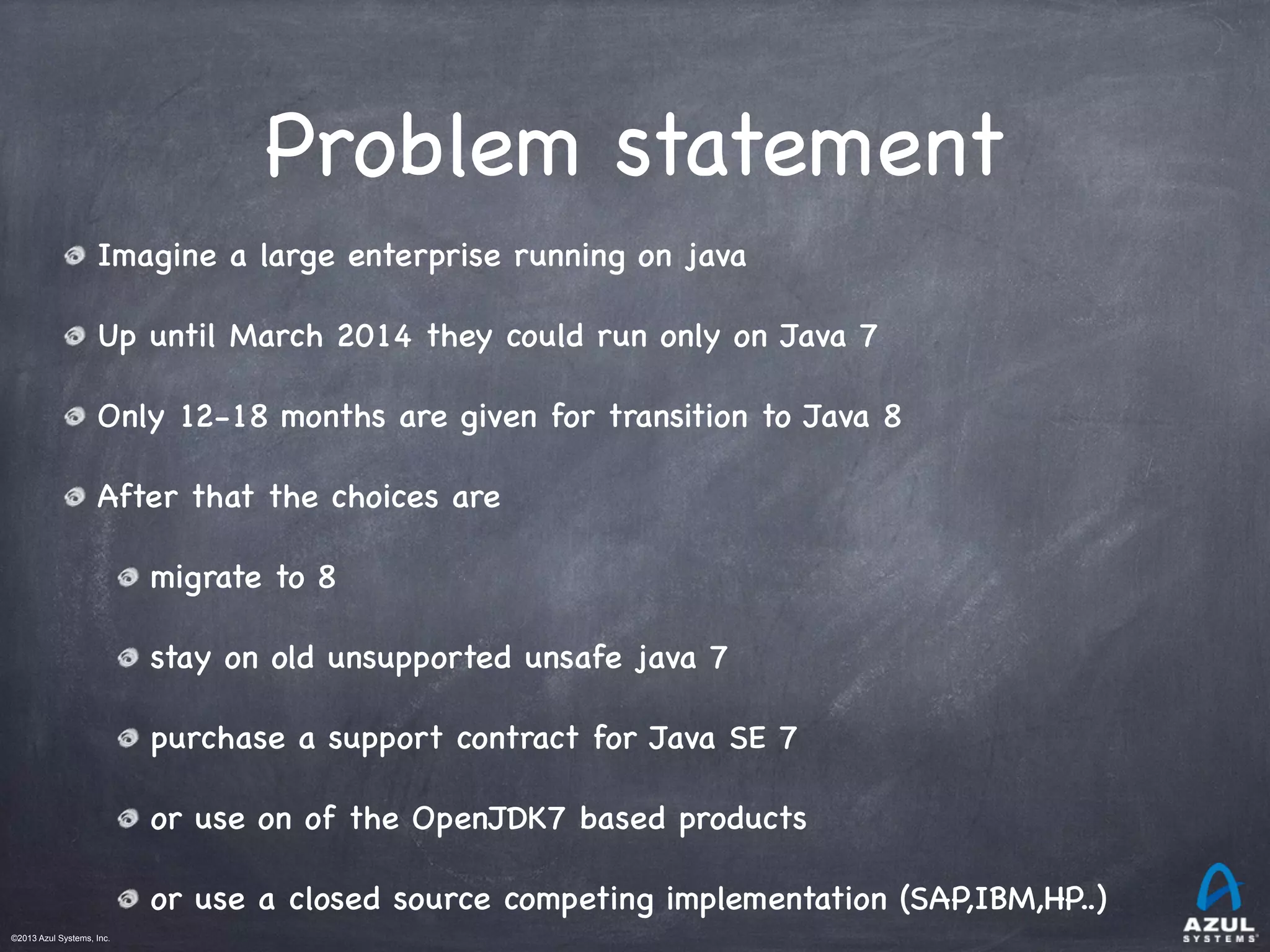 ©2013 Azul Systems, Inc.	
 	
 	
 	
 	
 	
Problem statement
Imagine a large enterprise running on java
Up until March 2014 they could run only on Java 7
Only 12-18 months are given for transition to Java 8
After that the choices are
migrate to 8
stay on old unsupported unsafe java 7
purchase a support contract for Java SE 7
or use on of the OpenJDK7 based products
or use a closed source competing implementation (SAP,IBM,HP..)
 