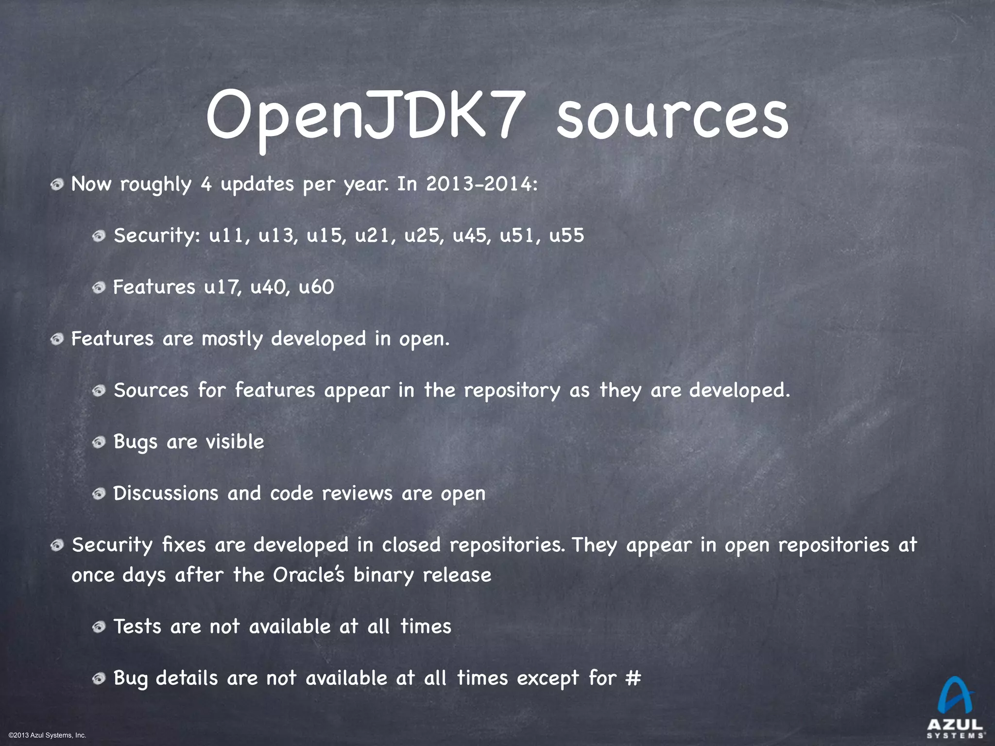 ©2013 Azul Systems, Inc.	
 	
 	
 	
 	
 	
OpenJDK7 sources
Now roughly 4 updates per year. In 2013-2014:
Security: u11, u13, u15, u21, u25, u45, u51, u55
Features u17, u40, u60
Features are mostly developed in open.
Sources for features appear in the repository as they are developed.
Bugs are visible
Discussions and code reviews are open
Security ﬁxes are developed in closed repositories. They appear in open repositories at
once days after the Oracle’s binary release
Tests are not available at all times
Bug details are not available at all times except for # 
 