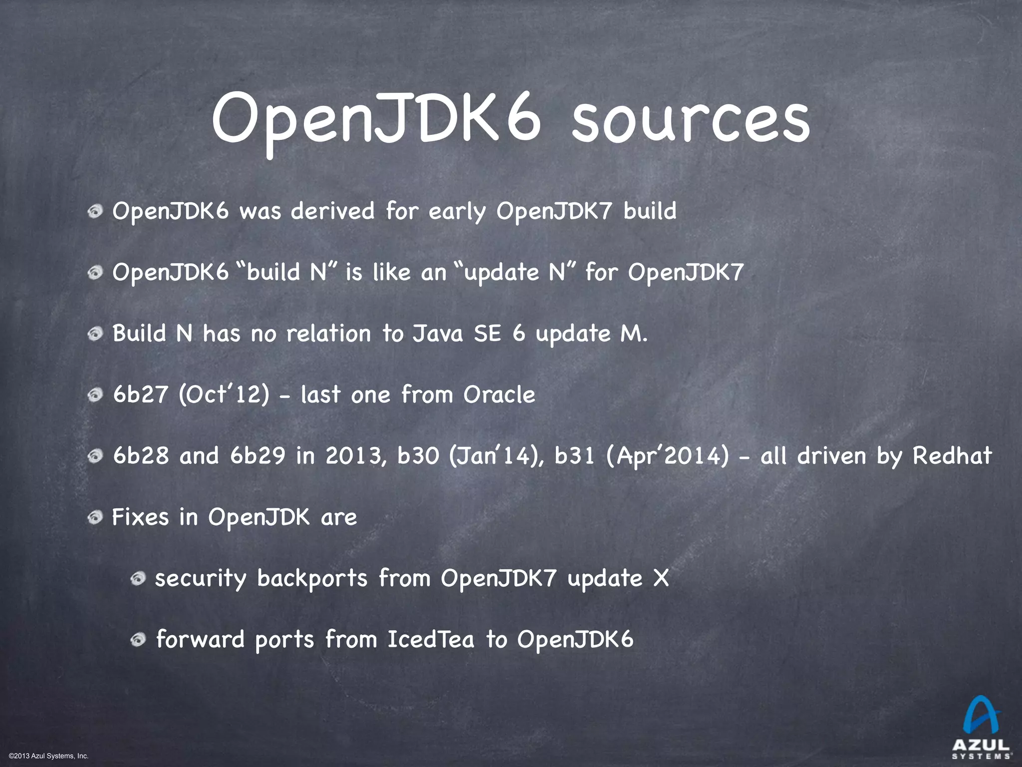 ©2013 Azul Systems, Inc.	
 	
 	
 	
 	
 	
OpenJDK6 sources
OpenJDK6 was derived for early OpenJDK7 build
OpenJDK6 “build N” is like an “update N” for OpenJDK7
Build N has no relation to Java SE 6 update M.
6b27 (Oct’12) - last one from Oracle
6b28 and 6b29 in 2013, b30 (Jan’14), b31 (Apr’2014) - all driven by Redhat
Fixes in OpenJDK are
security backports from OpenJDK7 update X
forward ports from IcedTea to OpenJDK6 
 