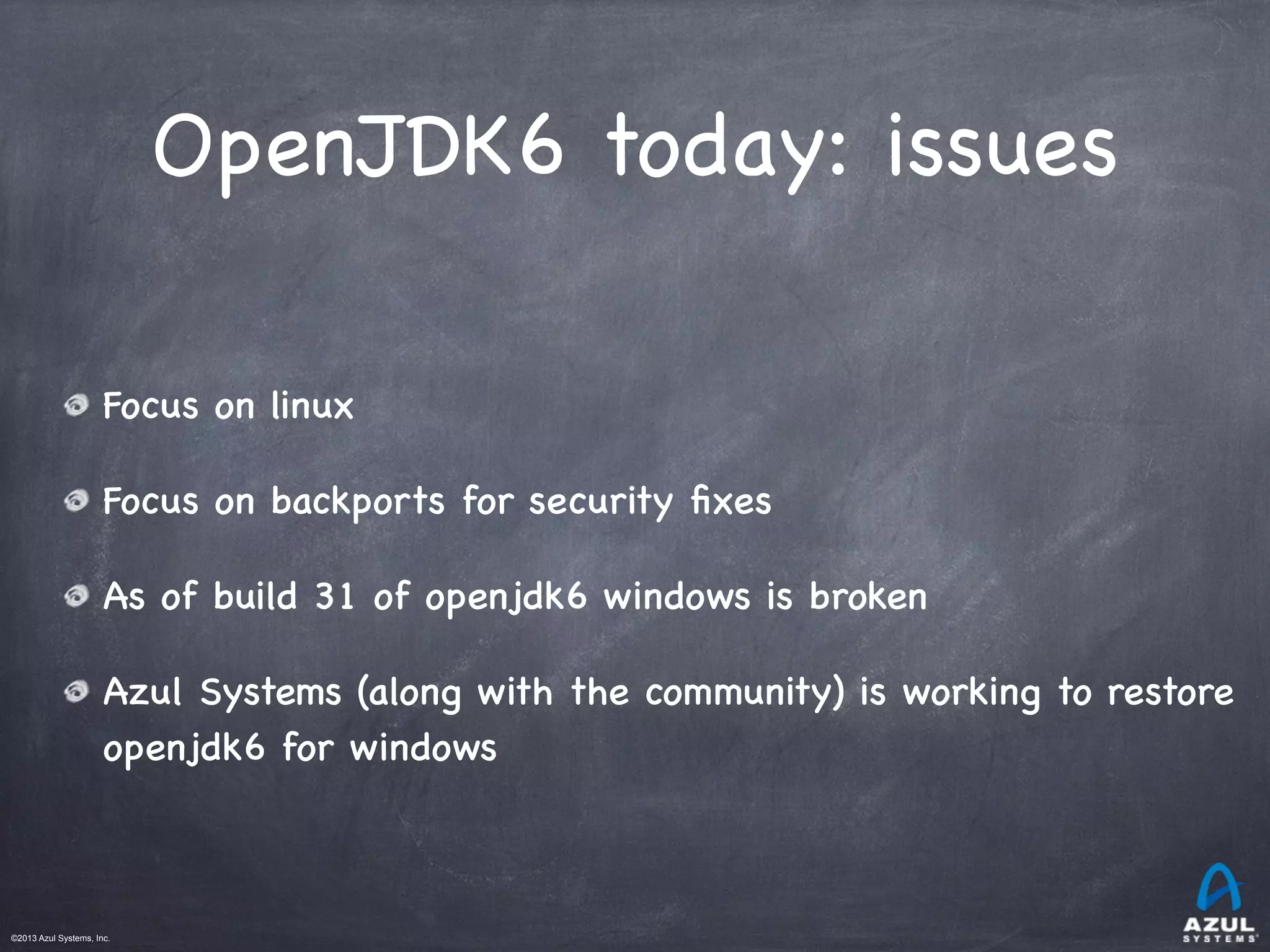 ©2013 Azul Systems, Inc.	
 	
 	
 	
 	
 	
OpenJDK6 today: issues
Focus on linux
Focus on backports for security ﬁxes
As of build 31 of openjdk6 windows is broken
Azul Systems (along with the community) is working to restore
openjdk6 for windows
 