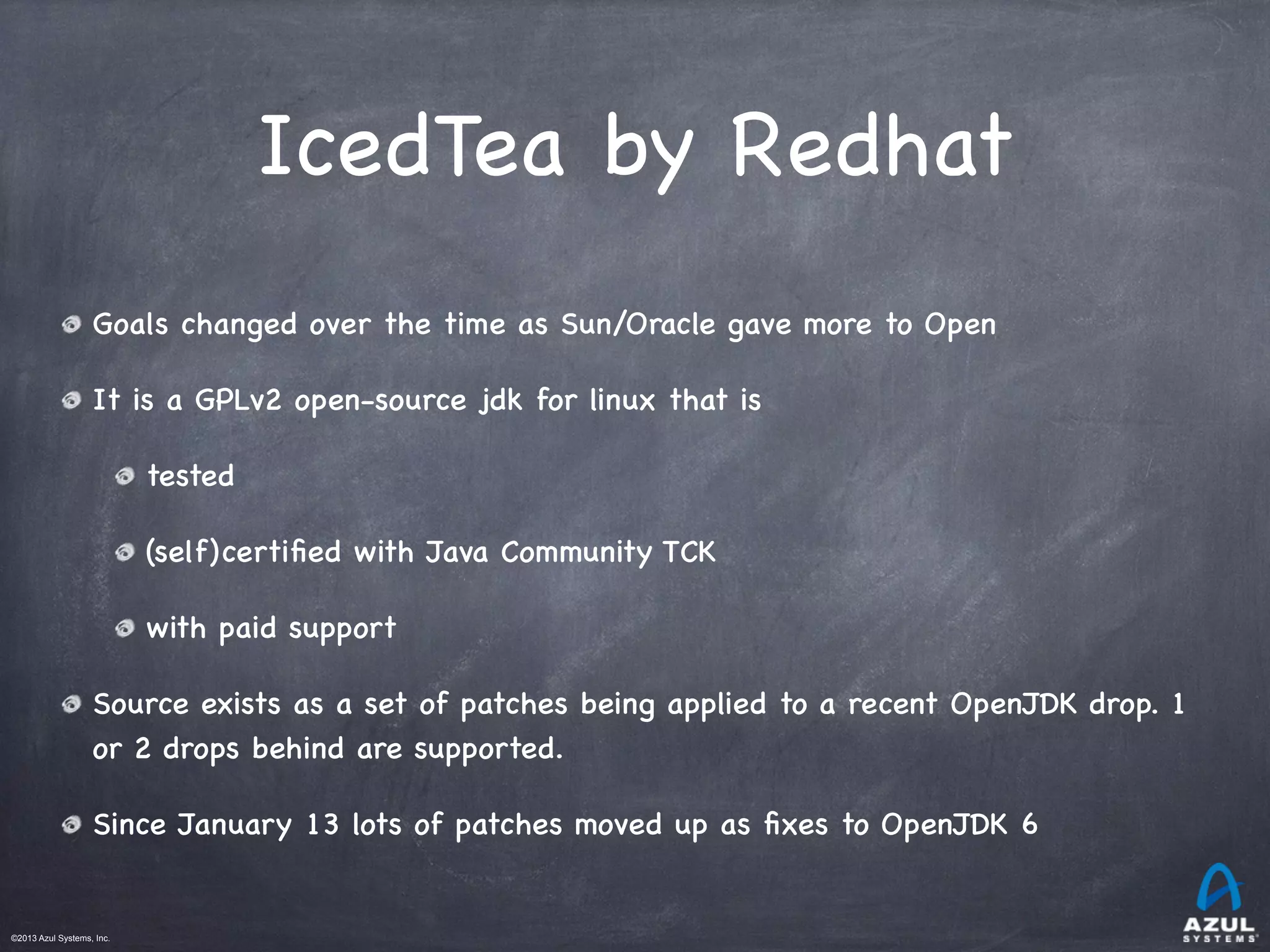 ©2013 Azul Systems, Inc.	
 	
 	
 	
 	
 	
IcedTea by Redhat
Goals changed over the time as Sun/Oracle gave more to Open
It is a GPLv2 open-source jdk for linux that is
tested
(self)certiﬁed with Java Community TCK
with paid support
Source exists as a set of patches being applied to a recent OpenJDK drop. 1
or 2 drops behind are supported.
Since January 13 lots of patches moved up as ﬁxes to OpenJDK 6
 