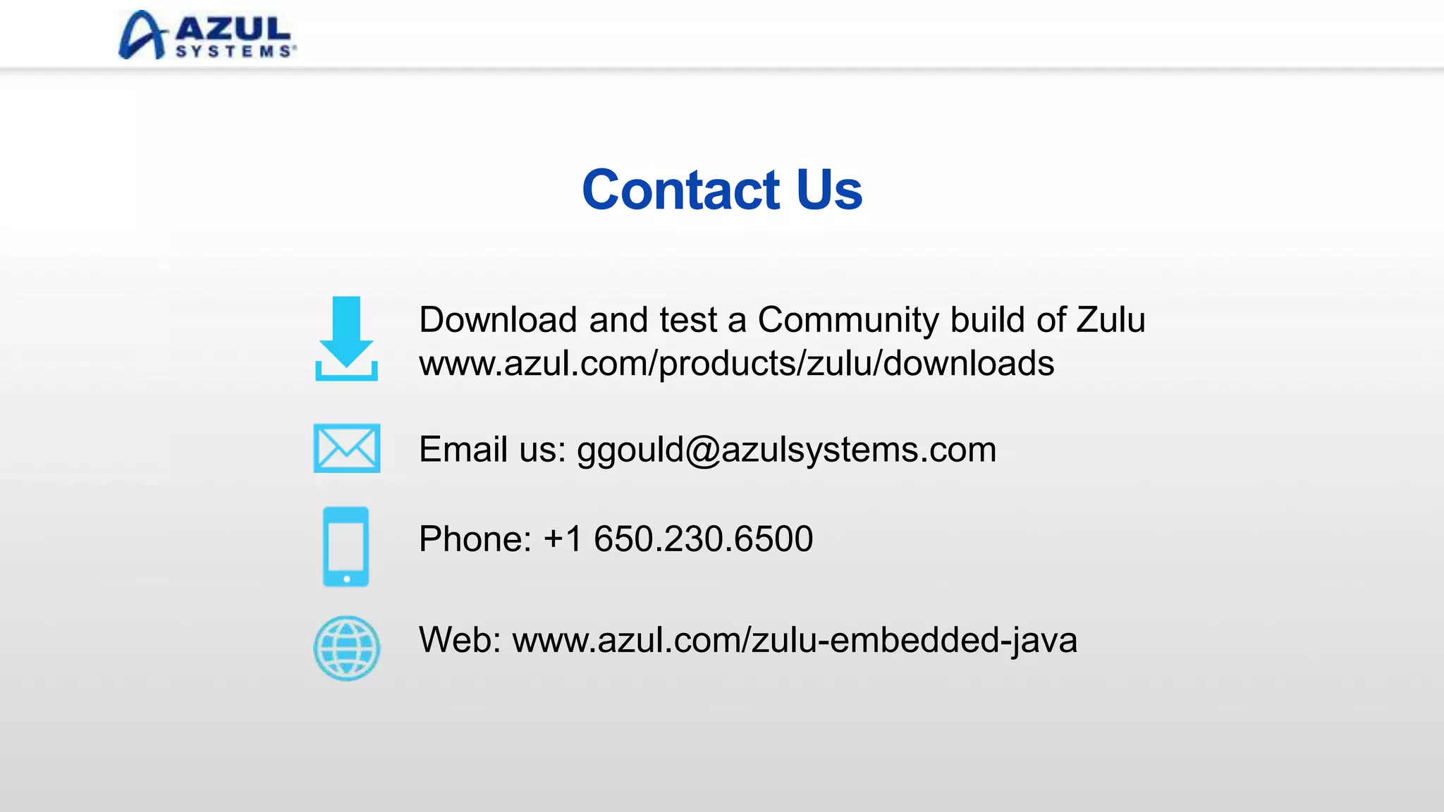 Contact Us
Email us: info@azulsystems.com
Phone: +1 650.230.6500
Download and test a Community build of Zulu
www.azul.com/products/zulu/downloads
Web: www.azul.com/zulu-embedded-java
