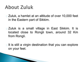Zuluk, a hamlet at an altitude of over 10,000 feet
in the Eastern part of Sikkim.
Zuluk is a small village in East Sikkim. It is
located close to Rongli town, around 32 Km
from Rongli.
It is still a virgin destination that you can explore
on your feet.
 
