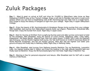 Day 1 - Meet & greet on arrival at NJP and drive for 3½HRS to SilleryGaon (also know as New
Darjeeling) 6,000ft & stay at Eco Tourism Cottage. Enjoy a soft trek to Ramitey view point in post lunch
session where you can have a breathtaking view of Mt. Kanchenjunga and Tista river in a single frame.
Don’t forget to enjoy the beauty of Gangtok at night from your cottage. Night Stay in Upper SilleryGaon
Cottage.
Day 2 - Enjoy the beauty of Mt. Kanchenjungha & Himalayan Range during sunrise from your cottage.
After breakfast, start journey from SilleryGaon towards Zuluk via Lingtum, Padamchen, Kheukhela falls,
Rongli Dam. Enjoy the Sunset from Zuluk. Night Stay in Upper Zuluk.
Day 3 - Start for Sunrise at 04:00am from Lungthung Sunrise point and after sunrise come back to hotel
for the breakfast. After Breakfast, enjoy the beauty of Laxmi Chowk, GNathang valley, Tukla Valley,
Kalapokhari, Old Baba Mandir, Jelep-la Pass View and reach Kupup 13,900ft. Don’t miss the Elephant
lake At Kupup, see the World’s highest Golf course, the Yak Golf Course at 13,025 ft (Guinness Book Of
World Records acclaimed), and the Ice Hockey ground. Here also see the highest cool water polo
ground at kupup and finally stay to Nathang Valley. Night Stay in Nathang Valley.
Day 4 - After Breakfast, start journey from Nathang towards Mankhim Top via Reshikhola, Lampokhri
Lake, the highest boating lake in Sikkim and Enjoy the boating in this high altitude beautiful lake and
finally reach at Mankhim. Enjoy the Mt.Kanchanjhungha from the Hotel. Night Stay in Mankhim Top.
Day 5 - Morning is free for personal enjoyment and leisure. After Breakfast start for NJP with a sweet
memory of Silk Route.
 