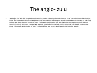 The anglo- zulu
•

The Anglo-Zulu War was fought between the Zulus, under Cetshwayo and the British in 1879. The British ruled the colony of
Natal, which bordered on the Zulu Kingdom at the time. Despite defeating the British at Isandlwana on January 22, the Zulus
lost the war at the Battle of Ulundi on July 4. Cetshwayo was forced to flee, and the British forcibly restructured the Zulu
aristocracy. Under apartheid, Zululand was declared a homeland, and a large proportion of the Zulu people forced to live
there. Zulu people were classed as "black" in South Africa, and as such were heavily discriminated against.

 