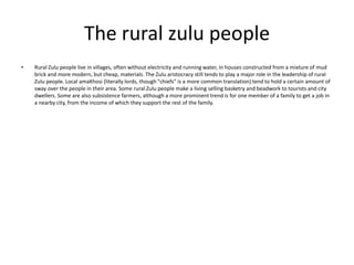 The rural zulu people
•

Rural Zulu people live in villages, often without electricity and running water, in houses constructed from a mixture of mud
brick and more modern, but cheap, materials. The Zulu aristocracy still tends to play a major role in the leadership of rural
Zulu people. Local amaKhosi (literally lords, though "chiefs" is a more common translation) tend to hold a certain amount of
sway over the people in their area. Some rural Zulu people make a living selling basketry and beadwork to tourists and city
dwellers. Some are also subsistence farmers, although a more prominent trend is for one member of a family to get a job in
a nearby city, from the income of which they support the rest of the family.

 
