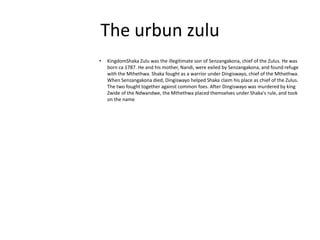 The urbun zulu
•

KingdomShaka Zulu was the illegitimate son of Senzangakona, chief of the Zulus. He was
born ca 1787. He and his mother, Nandi, were exiled by Senzangakona, and found refuge
with the Mthethwa. Shaka fought as a warrior under Dingiswayo, chief of the Mthethwa.
When Senzangakona died, Dingiswayo helped Shaka claim his place as chief of the Zulus.
The two fought together against common foes. After Dingiswayo was murdered by king
Zwide of the Ndwandwe, the Mthethwa placed themselves under Shaka's rule, and took
on the name

 