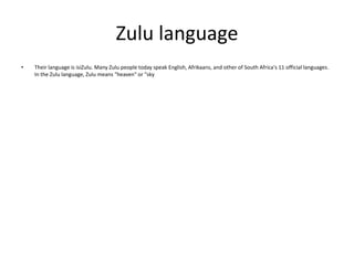 Zulu language
•

Their language is isiZulu. Many Zulu people today speak English, Afrikaans, and other of South Africa's 11 official languages.
In the Zulu language, Zulu means "heaven" or "sky

 