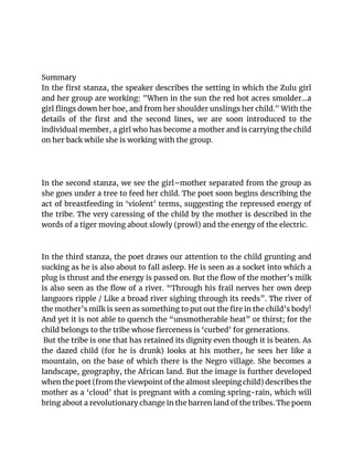 Summary
In the first stanza, the speaker describes the setting in which the Zulu girl
and her group are working: "When in the sun the red hot acres smolder...a
girl flings down her hoe, and from her shoulder unslings her child." With the
details of the first and the second lines, we are soon introduced to the
individual member, a girl who has become a mother and is carrying the child
on her back while she is working with the group.
In the second stanza, we see the girl–mother separated from the group as
she goes under a tree to feed her child. The poet soon begins describing the
act of breastfeeding in ‘violent’ terms, suggesting the repressed energy of
the tribe. The very caressing of the child by the mother is described in the
words of a tiger moving about slowly (prowl) and the energy of the electric.
In the third stanza, the poet draws our attention to the child grunting and
sucking as he is also about to fall asleep. He is seen as a socket into which a
plug is thrust and the energy is passed on. But the flow of the mother’s milk
is also seen as the flow of a river. “Through his frail nerves her own deep
languors ripple / Like a broad river sighing through its reeds”. The river of
the mother’s milk is seen as something to put out the fire in the child’s body!
And yet it is not able to quench the “unsmotherable heat” or thirst; for the
child belongs to the tribe whose fierceness is ‘curbed’ for generations.
But the tribe is one that has retained its dignity even though it is beaten. As
the dazed child (for he is drunk) looks at his mother, he sees her like a
mountain, on the base of which there is the Negro village. She becomes a
landscape, geography, the African land. But the image is further developed
when the poet (from the viewpoint of the almost sleeping child) describes the
mother as a ‘cloud’ that is pregnant with a coming spring-rain, which will
bring about a revolutionary change in the barren land of the tribes. The poem
 