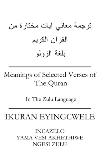 ‫ﺘﺭﺠﻤﺔ ﻤﻌﺎﻨﻲ ﺁﻴﺎﺕ ﻤﺨﺘﺎﺭﺓ ﻤﻥ‬
               ‫ﺍﻟﻘﺭﺁﻥ ﺍﻟﻜﺭﻴﻡ‬
                 ‫ﺒﻠﻐﺔ ﺍﻟﺯﻭﻟﻭ‬
  ‫ـــــــــــــــــــــــــــــــــــــــــــــــ‬
‫‪Meanings of Selected Verses of‬‬
         ‫‪The Quran‬‬

           ‫‪In The Zulu Language‬‬
 ‫ـــــــــــــــــــــــــــــــــــــــــــــــ‬
‫‪IKURAN EYINGCWELE‬‬
           ‫‪INCAZELO‬‬
      ‫‪YAMA VESI AKHETHIWE‬‬
          ‫‪NGESI ZULU‬‬
 