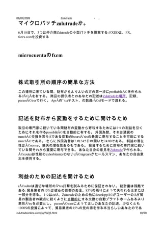 08/07/2009           Zulutrade       -   …

 マイクロバッチ zulutradeか。
 6月18日で、3つは仲介商Zulutradeの小型バッチを提案する: FXDDは、FX、
 forex.comを投資する




 microcuentaの fxcm




 株式取引所の順序の簡単な方法
 この場所に来ている間、財布からよりよいの方の第一歩にprofitabilitÃ©を作られ
 るdÃ©jÃを有する。 商品の提供者とのあなたの記述はZulutradeの場所、記録、
 paramÃ©trerで行く。 AprÃの¨ s.aテスト、の数週rÃ©elモードで渡れる。




 記述を財布から変動をするために開けるため
 取引の専門家に続いている間財布の変動から寄与するためには1つの利益を引く
 ためにそれを作るpossibilitÃ©を自動的に有する。 外国為替、それは通貨の
 marchÃ©交換を言うÃである変動のboursiÃ¨résの最高に寄与することを可能にする
 marchÃ©である。 さらに外国為替は7.の24:5日の開いた24:00である。 利益の潜在
 性はÃ©norme、損失の潜在性あるもである。 投資するために財布の専門家に続い
 ている間それから重要に寄与できる。 あなた自身の意見をZulutradeで作られる。
 Ã©coutezは性能のexhorbitantesのないdÃ©nigreursかセールスマン、あなたの自由意
 志を使用する。




 利益のための記述を開けるため
 rÃ©sultatは適切な場所のÃªtes打撃を試みるために保証されない。 統計量は残酷で
 ある: 貿易業者の15%は彼らの首都のお金、85%の残りによって失われる全または
 一部分を得る。 1つはcelÃ、Zulutradeのための他にdeveloppÃ©がユーザーのÃが貿
 易の製造者の観点に続くように自動的にする交換の自動プラットホームあるより
 悪性Ãªtreを必要とし。 paramÃ©trantによって正しのあなたの記述、少なくとも
 1000$の投資によって、貿易業者の15%の党の得を作る本当らしいあなたのであ
zulutradeonline.com/JA/FAQ3.html の つ以上の記述の多くの間に自由にテストするため10/20
 る。 か月または
 