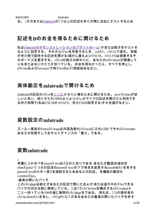 08/07/2009          Zulutrade       -   …
 る。 1か月またはZulutradeの1つ以上の記述の多くの間に自由にテストするため




 記述を Dのお金を得るために開けるため
 私はZulutradeのデモンストレーションのプラットホーム1かまたは数月をテストす
 るように助言する。 それからÃªtesを用意するとき、rodÃ©、rÃ©el.で渡る。 実質
 が仲介商で説明する記述を開ける(確かに最もよいFXCM、AVA FXは提案するそ
 れボーナスを要求する。 rÃ©elの数日の終わりに、あなたのmÃ©thodeが関連して
 いるまたはないかどうか知っている。 お金を得なかったら、すべてを停止し、
 dÃ©moおよびreessayerで時ÃªtesのprÃªt再度始めなさい。




 実体勘定を zulutradeで開けるため
 Zulutradeの記述のrÃ©elをここにかちりと鳴るために開けるため。 procÃ©dureがほ
 しいと思い、続くかどれ1000$よりより少しのマイクロ記述を開けたら利用でき
 る仲介商間で(私はFXCMかAVAFX、多分FXDD助言する)それを選びなさい。




 変数設定の zulutrade
 ズールー貿易のParamÃ©trageは外国為替のrÃ©ussirに方向oÃの¹でそれdÃ©termine
 あなたの危険そしておそらくチャンスの「重大」である。




 変数 zulutrade
 。
 考慮に入れるべきparamÃ¨tresはÃ次のとおりである: あなたが設定の  設定の留め釘
                                         設定の
 (franÃ§aisいくつかの記述のparamÃ¨tres)の下で発見を変更するpossibilitÃ©を有する
 paramÃ¨tresの大半一度Ãを接続するためあなたの記述。 各機能の最初の
 commenÃ§ez。
 - 最高の開いたバッチ
 このrÃ©glageは絶えずあなたの記述で開いたおよび/または進行中のÃªtreできる
 バッチの完全な数に関係している。 Cは1でsÃ©lectionを構成するdÃ©roulantメ
 ニュー持っている500の端に無限のrÃ©glageをである。 例えば、2つの提供者の
 sÃ©lectionnÃ©sを有し、rÃ©glÃ©に5.があるあなたの最高の開いたバッチを有す
 る。 従って提供者に、および順序の進行中開く つの貿易、全体的に見るとバッ
zulutradeonline.com/JA/FAQ3.html                        11/20
 