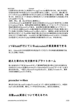 08/07/2009                         Zulutrade   -   …
 に助言するときすること有利なÃªtre suggÃ¨rent.Ainsi販売するため、またその逆に
 も何の反対をできるほどprÃ©visionsが偽であること着く。 inversÃ©、最も悪いの
 いくつかdÃ©passent提供者PERFのmÃªmeほとんどの場合最もよく提供者時。 逆箱
 をつけ、あなたによって見なさい有利なポイントがある提供者Ãªtreを缶詰にする
 mÃªmeは持っている。
 - 限界、停止、道、および完全に(損得なし)
 これらのparamÃ¨tresは各提供者へあなたの記述のsÃ©lectionnÃ©を有すること同時
 にÃ©galementである。 限界は閉まる提供者か顧客によってセットアップされたら
 利益の貿易与えるparamÃ¨treである。 ある閉まる提供者か顧客によってセット
 アップされたら損失donnÃ©e.の道の貿易それが有利であるので毛皮に貿易に持っ
 ている続く次の停止であるparamÃ¨tres停止しなさい。 損得なしはまたは完全に貿
 易が死んだポイントでquの前に利益で停止をどちらかの場所発生させなければな
 らないピップの数である。 possibilitÃ©を手動で記述のparamÃ¨tresのページのあな
 たの記述でこれらのrÃ©glagesを時取引の提供者のexÃ©cute、作る有する。




 1つは fxddが付いている microslotsの貿易業者できる
 はい、ZulutradeのFXDDを使用する利点はマイクロバッチの有能な貿易業者であ
 ること正確にである。




 絶えた車の PCを交換するプラットホーム
 他人はあなたにできるZulutradeのそして貿易専門家を受け取りÃをその位続ける
 ためのdÃ©connecter交換のautomatisÃ©e ZulutradeのintÃ©ressantプラットホームをで
 ある支持する。 一度正しのparamÃ©trageのeffectuÃ©、記述にÃ©teindre PC、順序
 である自動的にpassÃ©sできる。




 preencher w-8ben
 満ちるためにはcomplÃ©terはprÃ©cisantによって一部IIIには形態W8ベン、米国の
 impÃ´tsのための形態、箱9にノッチを付けるために、あなたの国持ち。




 自動 avafx貿易について考えるそれ
zulutradeonline.com/JA/FAQ3.html                             13/20
 
