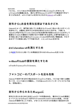 08/07/2009            Zulutrade      -   …
 FXCMに、AVA FXおよび外国為替の他の仲介商にdeveloppÃ©sがきれいな
 scÃ©nariosの自動観点ある。 確かに信号のproposÃ©sのすべての製造者で作るべ
 き三Ãがあるが、intÃ©rÃªtはÃªtreを多かれ少なかれZulutrade mÃªme負う




 財布から Lお金を得る技術はであるかどれ
 Zulutradeによって、専門家に続いている間)からrÃ©ussirに3倍より多くのチャンス
 を財布(15%、自動的に財布からの従来の財布からの45%有する。 不運にも
 Zulurankと呼ばれるprÃ©conise Zulutradeがある提供者が貿易simultanÃ©mentのそして
 重要なrÃ©duitとの複数の10を開けるので信頼できる(証明した専門家を選ぶこと
 を可能に彼らである性能のintÃ©ressantes rA©alistsの信号の長い間製造者、それで
 あるすべての貿易に続いて不可能するが、こと) mÃ©thodeを有する




 dA©claration w8を満たすため
 この結束でかちりと鳴っている間銘刻文字W8BENのteachwareを見つける




 w-8benの fxddの援助を満たすため
 mÃªmeのrÃ©ponse prÃ©cÃ©demment。




 フォトコピーのパスポートを送る危険
 Zulutradeで利用できる仲介商は会社のrÃ©putÃ©esである。 FXCMは十億ドル複数
 を1ヶ月、AVA FXあたりの醸造し、FXDDはnotoriÃ©tÃ©インターナショナルであ
 る。 危険は弱い。




 財布から作られるため argenに
 財布から作られるためにお金にactivitÃ© Ãの危険はある。 観点のrÃ©duitの模倣に
 よってベストからのauprÃ¨sを学ぶNÃ©anmoinsのconsidÃ©rablement危険。 それは
 Zulutradeが提案することである。 少なくとも1000$からの投資は小型記述のため
 の             へ 、従来の標準的な記述のための
zulutradeonline.com/JA/FAQ3.html    である。 記述の開始はここ      14/20
 
