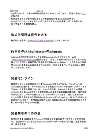 08/07/2009                         Zulutrade   -   …
 のprÃ©voirへÃ、従来の標準的な記述のための20000$である。 記述の開始はここ
 に起こる
 私はあなたおよびあなたにあなたのお金を失わせるZulutradeのひどく
 paramÃ©trÃ©がと対戦することができるのでÃªtreの注意深いtrÃ¨sの助言する。
 従ってなされた健康な関心。




 株式取引所は信号を送る
 株式取引所信号はZulutradeの性能からのページで入手しやすい




 Frからの tÃ©lÃ©chargerの zulutrade
 Zulutradeは利用できるラインの交換のautomatisÃ©eのプラットホームの
 でhttp://signaux.zulutrade.comの住所である。 ラインで利用できるプラットホームを
 持っている利点は時専門家の順序を受け取るmÃªme Ãあなたたち自身をので有能
 なÃ©teindreであることのあなたのコンピュータあらゆるPC、特に接続し、続け
 ることを可能にする。




 貿易オンライン
 貿易オンラインは非常に作られるZulutradeと可能にÃである。 Ãªtesのvou^sの
 mÃªme取引の専門家、のでZulutradeによる貿易proposÃ©eの管理のインターフェイ
 スあなたの貿易を制御できれば。 Ãªtesの初心者、Zulutrade Ãをあなたの準備
 dÃ©voilerを時間rÃ©el.の彼らの貿易受け入れる貿易業者の観点置けば。 専門家は
 それらに続くユーザーの数に従ってrÃ©munÃ©rÃ©sである。 彼に引用語句の
 Ã©cartの部分を移す仲介商のZulutradeのrÃ©munÃ¨reのauprÃ¨s。 ÃとしてaffiliÃ©sが
 記述のrÃ©elを開け、専門家に自動的に続く場合のZulutradeの後援の顧客によって
 私、IのreÃ§ois Ã©galement任務。




 貿易業者の印のお金
 信号対応するÃの製造者のZulutradeで外国為替の観点のすべてのタイプを見つけ
 る。 取引のすべての様式はZulutradeのreprÃ©sentÃ©sである: ダフ屋、振動貿易業
 者、個人投資家、…
zulutradeonline.com/JA/FAQ3.html                          15/20
 
