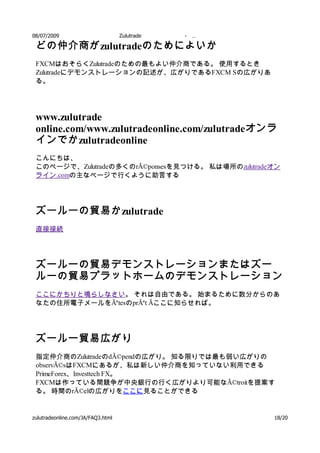 08/07/2009                         Zulutrade   -   …

 どの仲介商が zulutradeのためによいか
 FXCMはおそらくZulutradeのための最もよい仲介商である。 使用するとき
 Zulutradeにデモンストレーションの記述が、広がりであるFXCM Sの広がりあ
 る。




 www.zulutrade
 online.com/www.zulutradeonline.com/zulutradeオンラ
 インでか zulutradeonline
 こんにちは、
 このページで、Zulutradeの多くのrÃ©ponsesを見つける。 私は場所のzulutradeオン
 ライン.comの主なページで行くように助言する




 ズールーの貿易か zulutrade
 直接接続




 ズールーの貿易デモンストレーションまたはズー
 ルーの貿易プラットホームのデモンストレーション
 ここにかちりと鳴らしなさい。 それは自由である。 始まるために数分からのあ
 なたの住所電子メールをÃªtesのprÃªt Ãここに知らせれば。




 ズールー貿易広がり
 指定仲介商のZulutradeのdÃ©pendの広がり。 知る限りでは最も弱い広がりの
 observÃ©sはFXCMにあるが、私は新しい仲介商を知っていない利用できる
 PrimeForex、Investtech FX。
 FXCMは作っている間競争が中央銀行の行く広がりより可能なÃ©troitを提案す
 る。 時間のrÃ©elの広がりをここに見ることができる


zulutradeonline.com/JA/FAQ3.html                       18/20
 