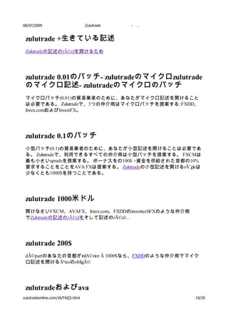 08/07/2009                         Zulutrade   -   …


 zulutrade +生きている記述
 Zulutradeの記述のrÃ©elを開けるため




 zulutrade 0.01のバッチ - zulutradeのマイクロ zulutrade
 のマイクロ記述 - zulutradeのマイクロのバッチ
 マイクロバッチ(0.01)の貿易業者のために、あなたがマイクロ記述を開けること
 は必要である。 Zulutradeで、3つの仲介商はマイクロバッチを提案する: FXDD、
 forex.comおよびInvestFX。




 zulutrade 0.1のバッチ
 小型バッチ(0.1)の貿易業者のために、あなたが小型記述を開けることは必要であ
 る。 Zulutradeで、利用できるすべての仲介商は小型バッチを提案する。 FXCMは
 最も小さいspradsを提案する。 ボーナスをの100$ +資金を供給された首都の10%
 要求することをことをAVA FXは提案する。 Zulutradeの小型記述を開けるrÃ¨gleは
 少なくとも1000$を持つことである。




 zulutrade 1000米ドル
 開けなさいFXCM、AVAFX、forex.com、FXDDのinvesttechFXのような仲介商
 でZulutradeの記述のrÃ©elをそして記述のrÃ©el…




 zulutrade 200$
 dÃ©partのあなたの首都がinfA©rior Ã 1000$なら、FXDDのような仲介商でマイク
 ロ記述を開けるÃªtesのobligÃ©




 zulutradeおよび ava
zulutradeonline.com/JA/FAQ3.html                       19/20
 