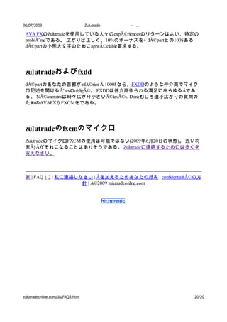 08/07/2009                         Zulutrade   -   …

 AVA FXのZulutradeを使用している人々のexpÃ©riencesのリターンはよい、特定の
 problÃ¨meである。 広がりは正しく、10%のボーナスを+ dÃ©partとの100$ある
 dÃ©partの小形大文字のためにapprÃ©ciable要求する。




 zulutradeおよび fxdd
 dÃ©partのあなたの首都がinfA©rior Ã 1000$なら、FXDDのような仲介商でマイク
 ロ記述を開けるÃªtesのobligÃ©。 FXDDは仲介商作られる満足にあらゆるÃであ
 る。 NÃ©anmoinsは時々広がり小さいÃ©levÃ©s. Doncむしろ選ぶ広がりの質問の
 ためのAVAFXかFXCMをである。




 zulutradeの fxcmのマイクロ
 ZulutradeのマイクロFXCMの使用は可能ではない(2009年6月20日の状態)。 近い将
 来Ã§Ãがそれになることはありそうである。 Zulutradeに連絡するためには多くを
 支えなさい。



 家 | FAQ 1 2 | 私に連絡しなさい | Ãを加えるためあなたの好み | confidentialitÃ©の方
                     針 | Â©2009 zulutradeonline.com




zulutradeonline.com/JA/FAQ3.html                         20/20
 