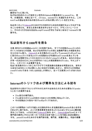 08/07/2009           Zulutrade       -   …
 厳密なÃªtreに強いる。
 私が私の記述のrÃ©elで続きたい信号のZulutradeの製造者の3.je paramÃ¨tre。 信
 号、Iの製造者、性能に従って、sÃ©rieux、anciennetÃ©s.を選ばれるそれら。 この
 troisÃ¨meの面は従来の私の取引のentrÃ©eの私の悪いポイントを訂正する。

 私は多くの人々Zulutradeのためのそれを財布からお金を投資するよい方法がであ
 ることを考える。 あなた自身の意見を作らなかったり、デモンストレーショ
 ン、それの1か月をある自由なcomplÃ¨tementが何もではないあなたへdemandÃ©登
 録する。




 私は財布から 1000年を得る
 注意: 財布からの投資はactivitÃ© Ãの危険である。 すべての危険のassociÃ©sのliÃ
 の© S.Aのあなたの投資、および缶有用なÃªtreの前に金融専門家との相談を知ら
 せられるÃªtre負う。 Zulutradeによる交換のdÃ©critsそしてautomatisÃ©sのsystÃ¨mes
 に取引のassociÃ©sであるportÃ©eの危険および性質のentiÃ¨rementを含んでいる
 か、または理解する人々のためのÃ©tÃ©のdÃ©veloppÃ©sがある。 あなたのおよ
 び単一の決定のだけこれらの信号の1つ以上の貿易業者のdÃ©cidez、それ上がっ
 たら。 このリコールは重要である。
 私はÃを危険のliÃ©s Ãのこのパラグラフ外国為替の投資ある単語加える。 財布か
 らあなたは住むことを必要としないお金だけ投資しなさい。 財布からの危険は
 considÃ©rablesである: 10の人はお金しか得ない。 従って注意深いtrÃ¨sがありなさ
 い。




 Internetのトリックおよび簡単な方法による財布
 私は財布から助けてもいいがそれのためそれはあなたのための必要なrÃ©pondre
 Ãこの3つの質問である:

       Ãªtes取引の専門家か。
       ÃªtesあなたのÃ©cranの前の1日あたりの8時間に残るprÃªt Ãか。
       その危険はどれ取るべきÃªtesのprÃªt Ãであるか。


 この3つの質問は1つが日刊紙との交換を作るとき金融投資のprnedreの良心を作る
 lÃおよび人員である。 よいÃの貿易業者を始めるmÃ©thodeはいかにtradent賛成論
 見ることである。 celÃのためにZulutradeがある: 全く、ZulutradeはplaÃ§antによって
 専門家の順序にそれらÃ同一の1つの自分自身で続くことを可能に記述自動的に
 する。 paramÃ©trerのための手を専門家の数、専門家、保護の停止、利益の捕獲
 物の選択有する。 あなた自身の意見およびそれから来られた
zulutradeonline.com/JA/FAQ3.html                    を優秀な6/20
 