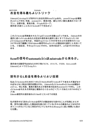 08/07/2009                         Zulutrade   -   …

 お金を得る最もよいトリック
 ZulutradeにdeveloppÃ©が財布からお金を得るstratÃ©gieある。 paramÃ©tragesは複数
 のcritÃ¨resで休む: 性能、anciennetÃ©、貿易の数、最も大きい損失(最高のドローダ
 ウン)、従節の数、貿易の数、Ã©quityのカーブ。
 提供者Ãの続くことのsÃ©lectionの下で見なさい:



 このsÃ©lectionは再検査されたrÃ©guliÃ¨rementの自動maniÃ¨reである。 Zulutradeのの
 選択に続くdÃ©cidezあなたの記述の提供者の選択に続くすべてのintÃ©rÃªt Ãの
 pÃ©riodiquementがあれば。 利益のsupA©rior Ã 89000を与えられる彼等のfÃ©vrier
 2007年以来不機嫌にするZulutrade著信号のopÃ©rÃ©sの製造者の選択ことを知って
 いる。 小型記述、そのreprÃ©sente 89000$。 従来の記述で、celÃは890.000$を占
 める




 fxcmの信号の automatisÃ©sは zulutradeから来るか。
 提供者の自動信号はあなたの仲介商(FXCM、AVA FX、FXDD、forex.com)の
 Zulutradeによって行うrelayÃ©s




 財布から Lお金を得るよりよい技術
 私はsÃ©lectionnerのための2つのmÃ©thodesのdiffÃ©rentesの下であなたが選ばなけ
 ればならない商品の提供者露出する。 ZulutradeのsÃ©lectionのmÃ©thodeは複数の
 critÃ¨res、特に性能、最高の損失および提供者の記述のanciennetÃ©で休む。 この
 sÃ©lectionは与える月例利益に複数のたくさんのピップ(1ヶ月あたりの7000のピッ
 プ)を
 Zulurank著信号の提供者のdÃ©finisのリストの下の発見


 私が使用するÃ別のmÃ©thodeは信号Ãの製造者をろ過することが危険にさらす
 間、信号の最も普及した製造者を選ぶ成っている(それらの最後のような叫びの
 ポイントが付いている三角形が付いているそれらのmarquÃ©s長い間開いた負け
 た位置)。




zulutradeonline.com/JA/FAQ3.html                            8/20
 