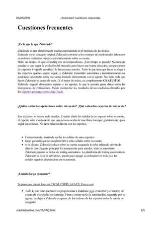 07/07/2009                             ¿Zulutrade? cuestiones respuestas



 Cuestiones frecuentes

 ¿Es lo que lo que Zulutrade?

 ZuluTrade es una plataforma de trading automatizada en el mercado de las divisas.
 Zulutrade es un concepto original: Zulutrade convierte a los consejos de profesionales talentosos
 en órdenes realizados rápida y automáticamente sobre su cuenta.
 Hubo un tiempo en que el trading era un rompecabezas. ¡Este tiempo es pasado! No tiene de
 estudiar o que seguir la evolución del mercado para hacer una buena selección, porque cientos
 de expertos (=signals providers) lo hacen para ustedes. Todo lo que tiene que hacer es elegir a
 los expertos quienes quiere seguir, y Zulutrade transmitirá automática e instantáneamente sus
 posiciones adoptadas sobre su cuenta tratando directamente con el agente. No tiene nada que
 hacer: Zulutrade se ocupa de todo. ¡Y el mejor de todos, es completamente GRATUITO!
 Zulutrade negoció descuentos adjunto a los agentes, lo que le permite ganar dinero sobre las
 divergencias de cotizaciones. Puede comprobar los resultados de los resultados obtenidos por
 los expertos presentes sobre Zulu-Trade.



 ¿Quién realiza las operaciones sobre mi cuenta? ¿Qué saben los expertos de mi cuenta?


 Los expertos no saben nada ustedes. Cuando añade las señales de un experto sobre su cuenta,
 el experto sabe exactamente que una persona acaba de inscribirse (siempre gratuitamente) para
 seguir sus órdenes. No tiene relación directa con los expertos.



       Concretamente, Zulutrade recibe las señales de unos expertos
       luego garantiza que se suscriben bien a estas señales sobre su cuenta,
       si es el caso, Zulutrade coloca sobre su cuenta asegurada la señal utilizando un vínculo
       directo con el agente principal. Es transparente para ustedes, todo es automático
       Zulutrade patentó su motor de trading automático. La plataforma de trading automatizada
       Zulutrade se basa en servidores, puede pues apagar su ordenador en toda paz, las
       señales seguirán efectuándose en su ausencia.



 ¿Cuándo luego comenzar?


 Si posee una cuenta forex en FXCM, FXDD, AVAFX, Forex.com

       Todo lo que tiene que hacer es proporcionar a Zulutrade aquí, el nombre y el número de
       cuenta de la sociedad de corretaje. Firme y enviar un fax la autorización, requerida por su
       agente, de dejar a Zulutrade ocuparse de los órdenes de los expertos sobre la cuenta en
       su agente.

zulutradeonline.com/ES/FAQ.html                                                                      1/5
 