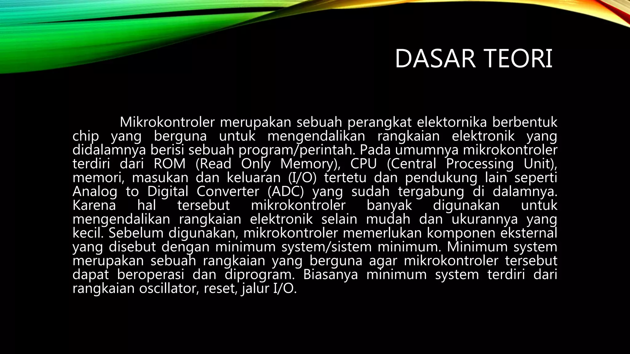 DASAR TEORI
Mikrokontroler merupakan sebuah perangkat elektornika berbentuk
chip yang berguna untuk mengendalikan rangkaian elektronik yang
didalamnya berisi sebuah program/perintah. Pada umumnya mikrokontroler
terdiri dari ROM (Read Only Memory), CPU (Central Processing Unit),
memori, masukan dan keluaran (I/O) tertetu dan pendukung lain seperti
Analog to Digital Converter (ADC) yang sudah tergabung di dalamnya.
Karena hal tersebut mikrokontroler banyak digunakan untuk
mengendalikan rangkaian elektronik selain mudah dan ukurannya yang
kecil. Sebelum digunakan, mikrokontroler memerlukan komponen eksternal
yang disebut dengan minimum system/sistem minimum. Minimum system
merupakan sebuah rangkaian yang berguna agar mikrokontroler tersebut
dapat beroperasi dan diprogram. Biasanya minimum system terdiri dari
rangkaian oscillator, reset, jalur I/O.
 