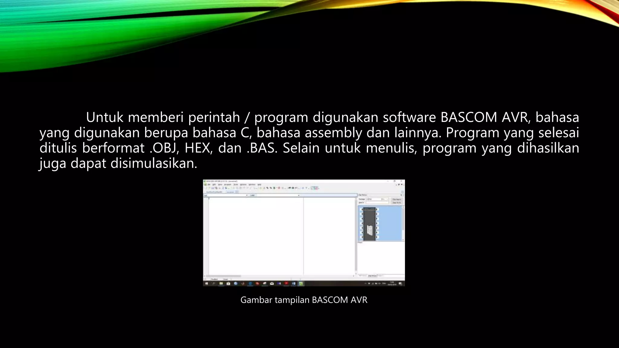 Untuk memberi perintah / program digunakan software BASCOM AVR, bahasa
yang digunakan berupa bahasa C, bahasa assembly dan lainnya. Program yang selesai
ditulis berformat .OBJ, HEX, dan .BAS. Selain untuk menulis, program yang dihasilkan
juga dapat disimulasikan.
Gambar tampilan BASCOM AVR
 