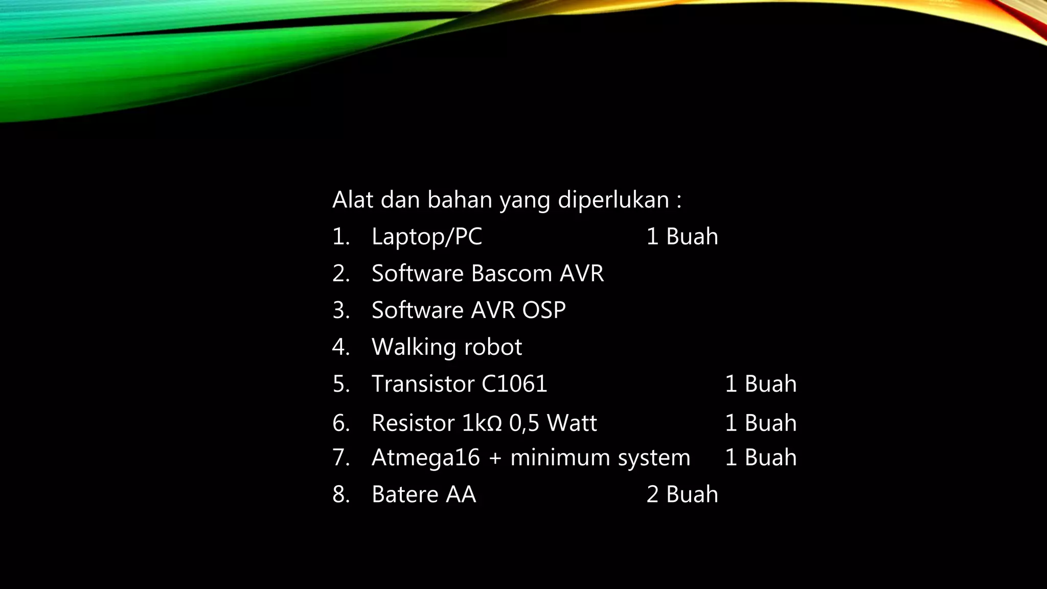 Alat dan bahan yang diperlukan :
1. Laptop/PC 1 Buah
2. Software Bascom AVR
3. Software AVR OSP
4. Walking robot
5. Transistor C1061 1 Buah
6. Resistor 1kΩ 0,5 Watt 1 Buah
7. Atmega16 + minimum system 1 Buah
8. Batere AA 2 Buah
 
