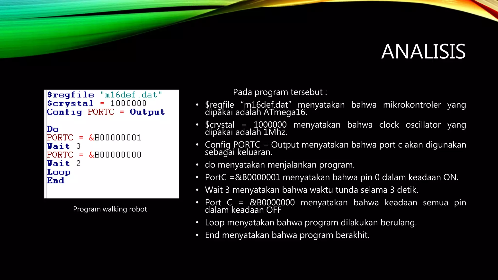 ANALISIS
Pada program tersebut :
• $regfile “m16def.dat” menyatakan bahwa mikrokontroler yang
dipakai adalah ATmega16.
• $crystal = 1000000 menyatakan bahwa clock oscillator yang
dipakai adalah 1Mhz.
• Config PORTC = Output menyatakan bahwa port c akan digunakan
sebagai keluaran.
• do menyatakan menjalankan program.
• PortC =&B0000001 menyatakan bahwa pin 0 dalam keadaan ON.
• Wait 3 menyatakan bahwa waktu tunda selama 3 detik.
• Port C = &B0000000 menyatakan bahwa keadaan semua pin
dalam keadaan OFF
• Loop menyatakan bahwa program dilakukan berulang.
• End menyatakan bahwa program berakhit.
Program walking robot
 