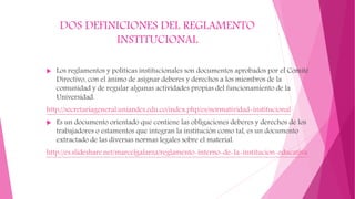 DOS DEFINICIONES DEL REGLAMENTO 
INSTITUCIONAL 
 Los reglamentos y políticas institucionales son documentos aprobados por el Comité 
Directivo, con el ánimo de asignar deberes y derechos a los miembros de la 
comunidad y de regular algunas actividades propias del funcionamiento de la 
Universidad. 
http://secretariageneral.uniandes.edu.co/index.php/es/normatividad-institucional 
 Es un documento orientado que contiene las obligaciones deberes y derechos de los 
trabajadores o estamentos que integran la institución como tal, es un documento 
extractado de las diversas normas legales sobre el material. 
http://es.slideshare.net/marcelgalarza/reglamento-interno-de-la-institucion-educativa 
 