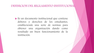 DEFINICION DEL REGLAMENTO INSTITUCIONAL 
 Es un documento institucional que contiene 
deberes y derechos de los estudiantes, 
estableciendo una serie de normas para 
obtener una organización dando como 
resultado un buen funcionamiento de la 
institución. 
 