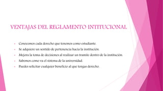 VENTAJAS DEL REGLAMENTO INTITUCIONAL 
• Conocemos cada derecho que tenemos como estudiante. 
• Se adquiere un sentido de pertenencia hacia la institución. 
• Mejora la toma de decisiones al realizar un tramite dentro de la institución. 
• Sabemos como va el sistema de la universidad. 
• Puedes solicitar cualquier beneficio al que tengas derecho. 
 