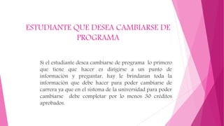 ESTUDIANTE QUE DESEA CAMBIARSE DE 
PROGRAMA 
Si el estudiante desea cambiarse de programa lo primero 
que tiene que hacer es dirigirse a un punto de 
información y preguntar, hay le brindaran toda la 
información que debe hacer para poder cambiarse de 
carrera ya que en el sistema de la universidad para poder 
cambiarse debe completar por lo menos 30 créditos 
aprobados. 
 
