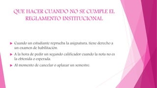 QUE HACER CUANDO NO SE CUMPLE EL 
REGLAMENTO INSTITUCIONAL 
 Cuando un estudiante reprueba la asignatura, tiene derecho a 
un examen de habilitación. 
 A la hora de pedir un segundo calificador cuando la nota no es 
la obtenida o esperada. 
 Al momento de cancelar o aplazar un semestre. 
 