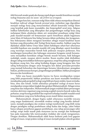 JURNAL EKONOMI ISLAM
142
Zuly Qodir: Islam, Muhammadiyah dan ...
Vol. II, No. 1, Juli 2008
lebih bercorak standar ganda dan kurang respek dengan masalah kemiskinan menjadi
teologi kerjasama atau (ta`awun `ala al-birri wa at-taqwa).
Dengan kata lain, rumusan teolgi Islam tidak sebatas memperkuat dimensi
kesalehan indivual sebagai bentuk personal piety, melainkan juga digerakkan
menjadi teology kerja yang mencerminkan sebuah konstruksi teologi Islam
yang berpihak pada kaum mustadafin, dan berperspektif social piety. Adapun
indikasi keberhasilan yang diharapkan dari pengembangan teologi kerja yang
melampaui klaim absolutistas dalam arti menjembati pemaknaan teologi Islam
pada masalah-masalah riil kemanusiaan seperti kemiskinan adalah bagaimana
umat Islam di Indonesia bisa hidup bersama dalam perbedaan dan keragaman,
bisa bekerjasama dalam mengatasi kemiskan sebagai wujud kesalehan kaum
beriman yang diisyaratkan oleh Teologi Kerja kaum muslim. Indikasi yang bisa
dijelaskan adalah bahwa Umat Islam dalam kehidupan sehari-hari seharusnya
memiliki kepekaan atas masalah-masalah riiil yang dihadapi, seperti kemiskian
yang menimpa masyarakat bawah baik pedesaan maupun perkotaan, bisa
membangun komunikasi dan hubungan antarumat beragama untuk bersama-
sama menjadikan kemiskian sebagai bentuk musuh bersama, baik kalangan
mubaligh, ustadz, maupun aktivis muslim. Kaum muslim tidak disibukkan
dengan saling memutlakkan kebenaran agamanya, tetapi bisa saling menghormati
keyakinan orang lain, bisa saling berdialog dengan orang beragama lain, bisa
saling berkerjasama dengan umat beragama lain dalam persoalan-persoalan
yang menjadi kebutuhan dan kepentingan bersama (demokratisasi, penegakan
hukum, pemberantasan korupsi, pengembangan pendidikan, bahkan penanganan
bencana dan kemiskinan).
Tafsir atas kaum mustadafin karena itu harus mendapatkan tempat
yang lebih proporsionlal, bahkan penafsiran atas kaum mustadfin hendaknya
mendasarkan pada perspektif teologi yang lebih pro kaum miskin, kaum tertindas,
hina, dina dan lemah. Inilah sebetulnya perspektif teologi al-maun harus
mendapatkan tempat dalam langkah dan gerakan Muhammadiyah. Sebagai ormas
yang besar dan independen, Muhammadiyah jangan terjebak dalam pertarungan
rutinitas aktivisme organisasi yang memang acapkali menyita banyak waktu dan
perhatian, tetapi kurang produktif dan responsif terhadap masalah-masalah sosial
kemasyarakatan yang terus berkembang secara massif dalam masyarakat.
Muhammadiyah, dengan begitu sudah seharusnya memiliki rencana
yang sangat fundamental, merombak struktur teologi yang bersifat ekslusif-
sunni, menjadi paradigma dan struktur teologi transformatif, yang lebih mirip
dengan paradigma teologi pembebasan tahap kedua dan ketiga, yakni bukan
hanya tahapan penyebaran gagasan pembebasan, atau tahap perancangan tafsir
teologi, tetapi mulai masuk pada menyusun isu-isu strategis dan berdampak
luas pada masyarakat lalu merencanakan tindakan aksi untuk mengatasinya.
Dengan demikian, Muhammadiyah tidak hanya berhenti pada level gagasan
teologi al-maun, tetapi praksis teologi al-maun menjadi pijakan seluruh gerakan
 